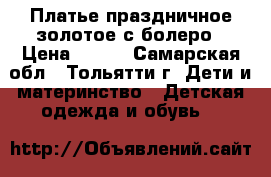 Платье праздничное золотое с болеро › Цена ­ 800 - Самарская обл., Тольятти г. Дети и материнство » Детская одежда и обувь   